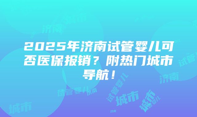 2025年济南试管婴儿可否医保报销？附热门城市导航！