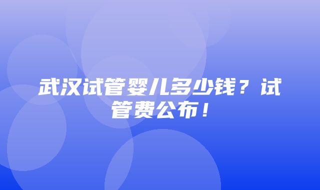 武汉试管婴儿多少钱？试管费公布！