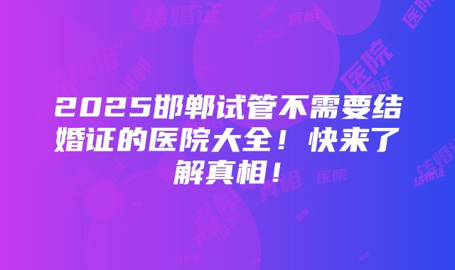 2025邯郸试管不需要结婚证的医院大全！快来了解真相！