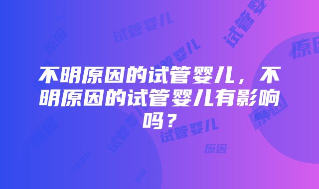 不明原因的试管婴儿，不明原因的试管婴儿有影响吗？