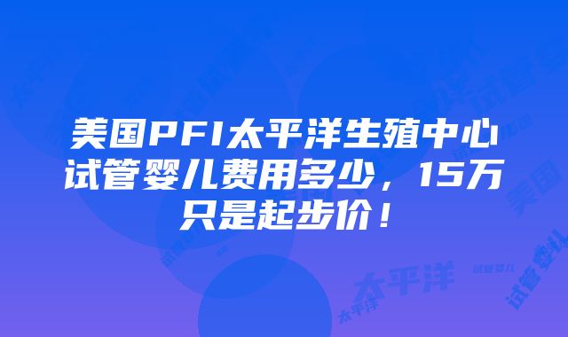 美国PFI太平洋生殖中心试管婴儿费用多少，15万只是起步价！