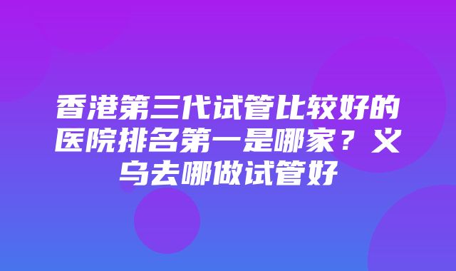 香港第三代试管比较好的医院排名第一是哪家？义乌去哪做试管好