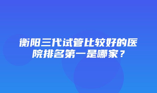 衡阳三代试管比较好的医院排名第一是哪家？