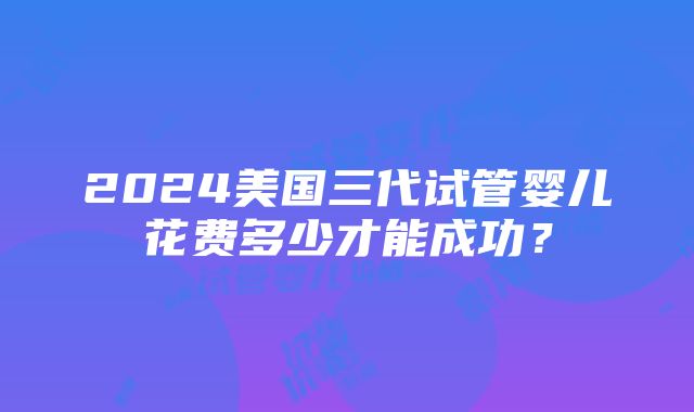 2024美国三代试管婴儿花费多少才能成功？