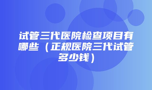 试管三代医院检查项目有哪些（正规医院三代试管多少钱）