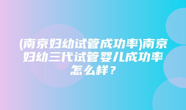 (南京妇幼试管成功率)南京妇幼三代试管婴儿成功率怎么样？