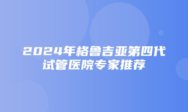 2024年格鲁吉亚第四代试管医院专家推荐