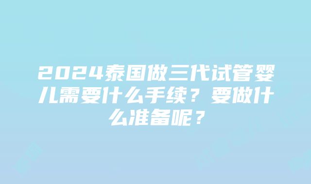 2024泰国做三代试管婴儿需要什么手续？要做什么准备呢？