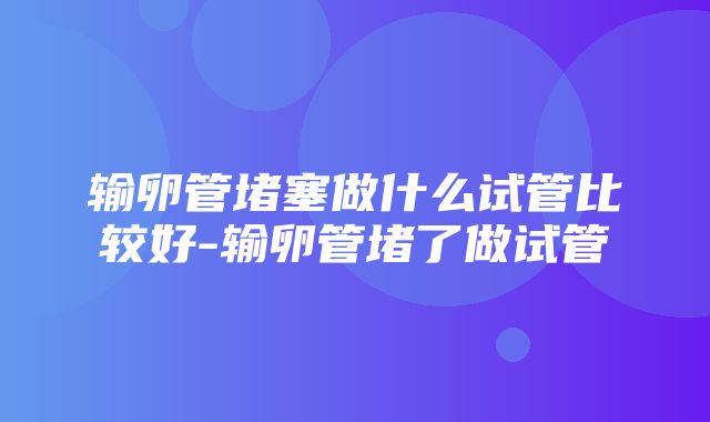 输卵管堵塞做什么试管比较好-输卵管堵了做试管