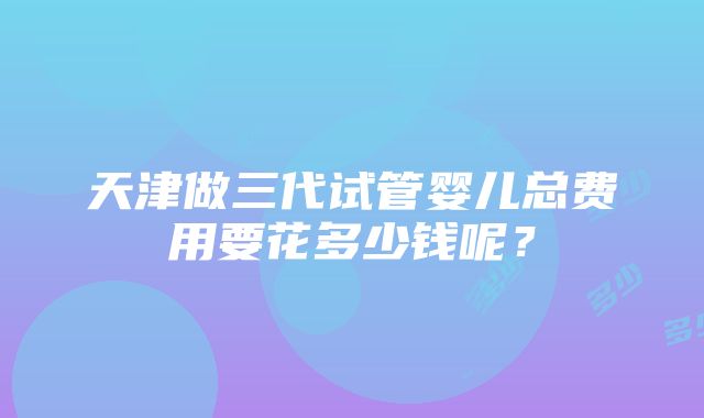 天津做三代试管婴儿总费用要花多少钱呢？