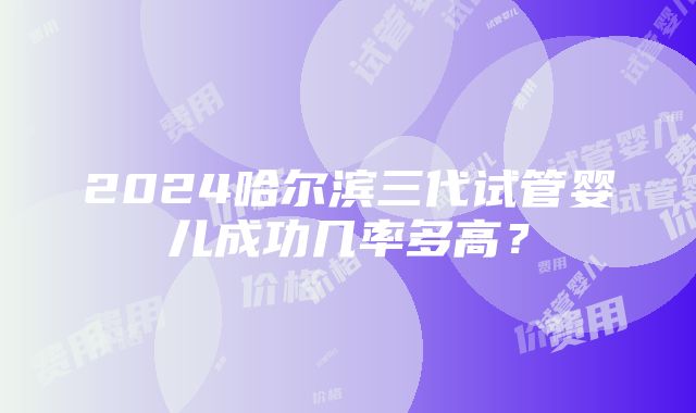 2024哈尔滨三代试管婴儿成功几率多高？