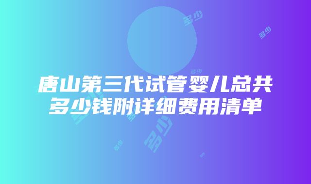 唐山第三代试管婴儿总共多少钱附详细费用清单