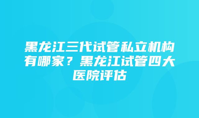 黑龙江三代试管私立机构有哪家？黑龙江试管四大医院评估