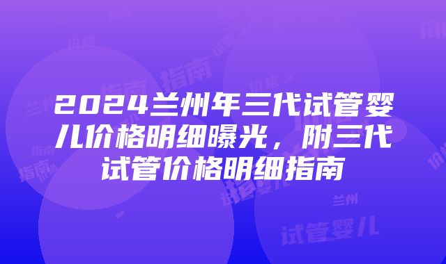 2024兰州年三代试管婴儿价格明细曝光，附三代试管价格明细指南