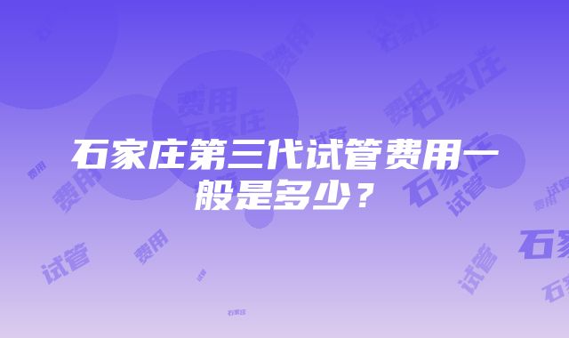 石家庄第三代试管费用一般是多少？