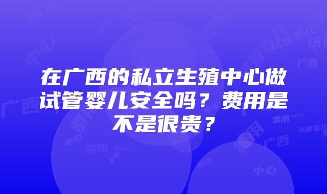 在广西的私立生殖中心做试管婴儿安全吗？费用是不是很贵？