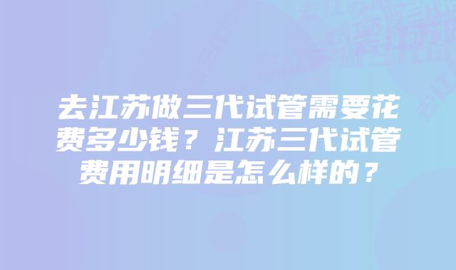 去江苏做三代试管需要花费多少钱？江苏三代试管费用明细是怎么样的？