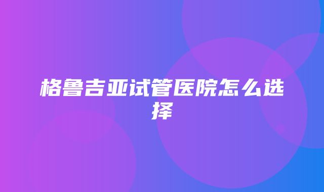 格鲁吉亚试管医院怎么选择