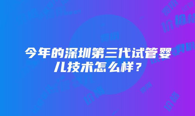 今年的深圳第三代试管婴儿技术怎么样？