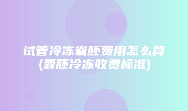 试管冷冻囊胚费用怎么算(囊胚冷冻收费标准)