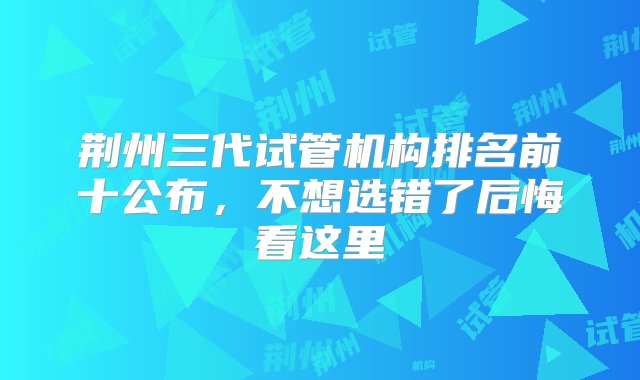 荆州三代试管机构排名前十公布，不想选错了后悔看这里