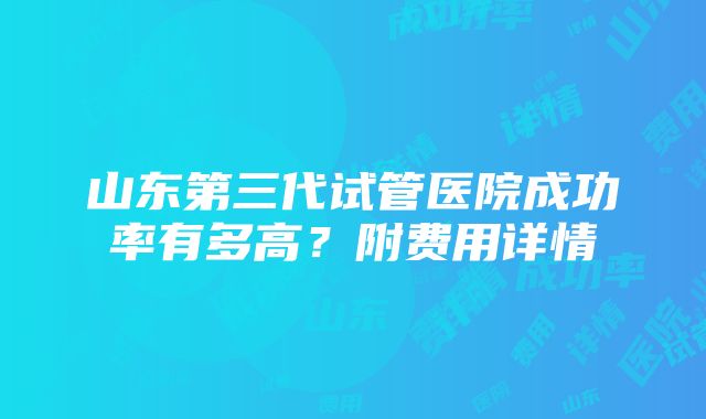 山东第三代试管医院成功率有多高？附费用详情