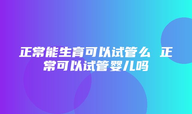 正常能生育可以试管么 正常可以试管婴儿吗