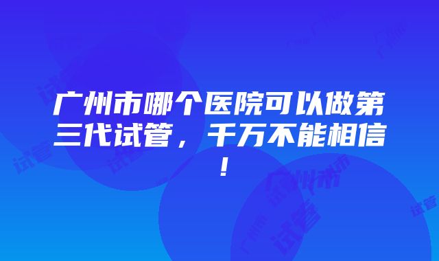 广州市哪个医院可以做第三代试管，千万不能相信！