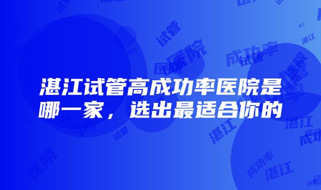 湛江试管高成功率医院是哪一家，选出最适合你的