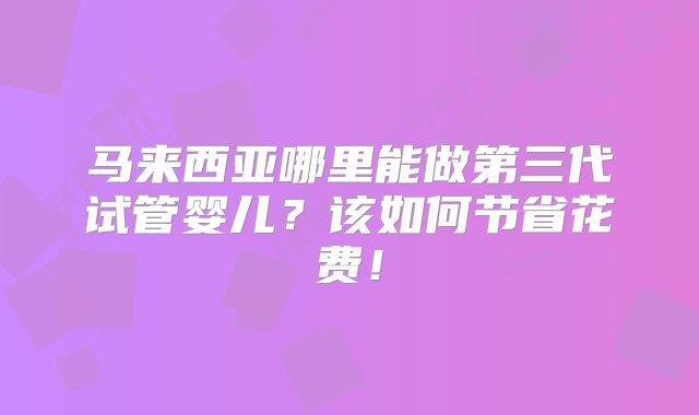 马来西亚哪里能做第三代试管婴儿？该如何节省花费！