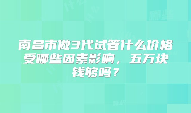 南昌市做3代试管什么价格受哪些因素影响，五万块钱够吗？