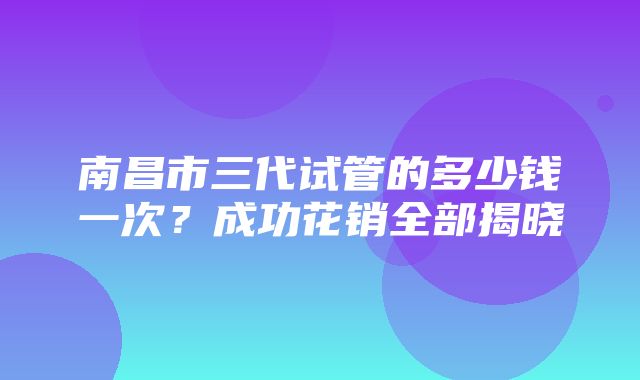 南昌市三代试管的多少钱一次？成功花销全部揭晓