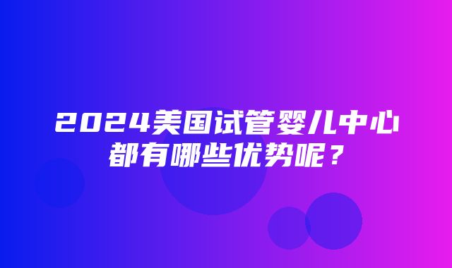 2024美国试管婴儿中心都有哪些优势呢？