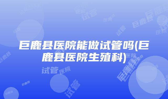 巨鹿县医院能做试管吗(巨鹿县医院生殖科)