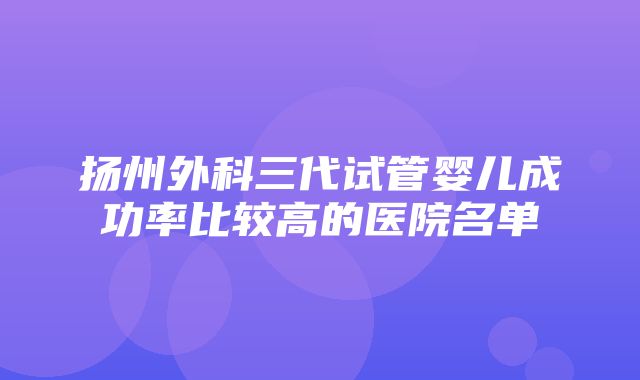 扬州外科三代试管婴儿成功率比较高的医院名单