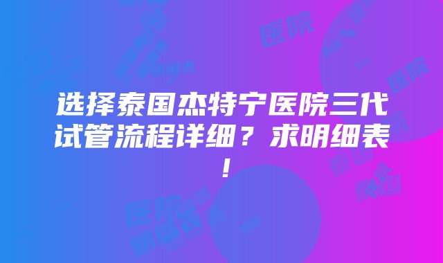 选择泰国杰特宁医院三代试管流程详细？求明细表！