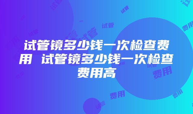 试管镜多少钱一次检查费用 试管镜多少钱一次检查费用高