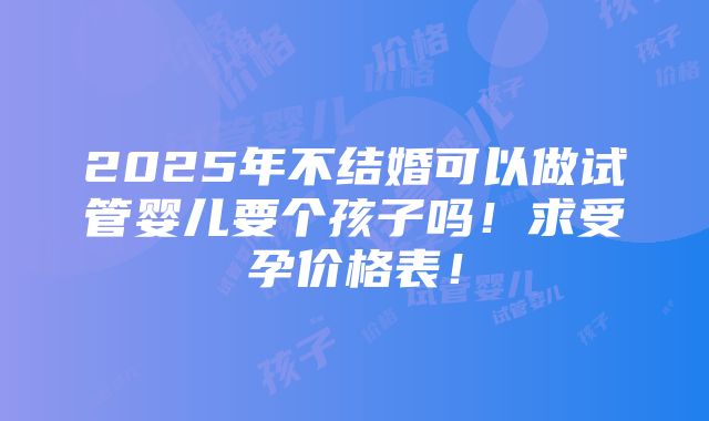 2025年不结婚可以做试管婴儿要个孩子吗！求受孕价格表！