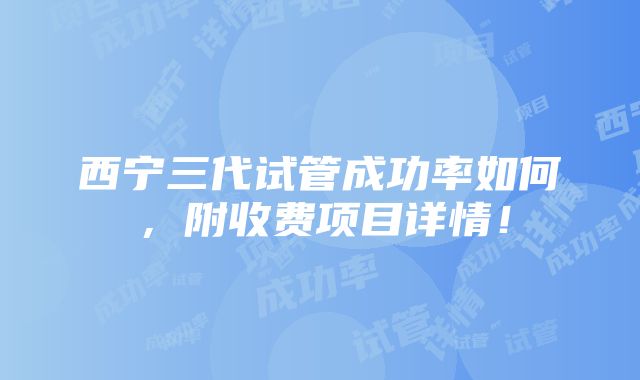 西宁三代试管成功率如何，附收费项目详情！