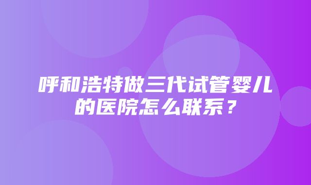 呼和浩特做三代试管婴儿的医院怎么联系？