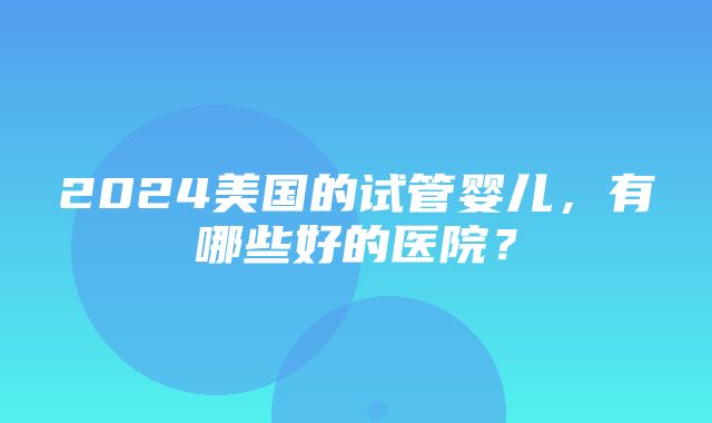 2024美国的试管婴儿，有哪些好的医院？