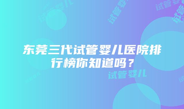 东莞三代试管婴儿医院排行榜你知道吗？