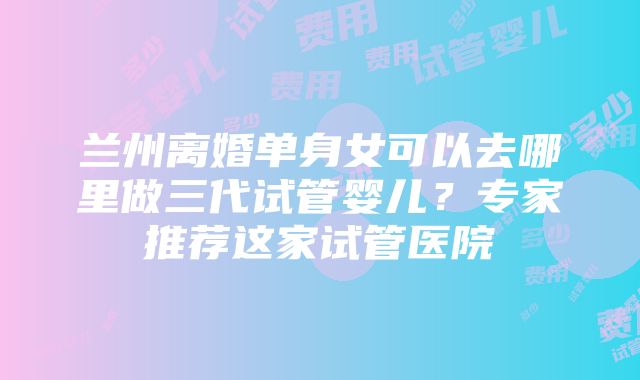 兰州离婚单身女可以去哪里做三代试管婴儿？专家推荐这家试管医院