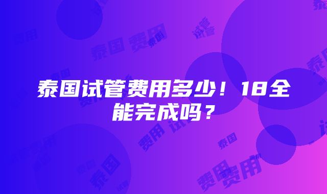 泰国试管费用多少！18全能完成吗？