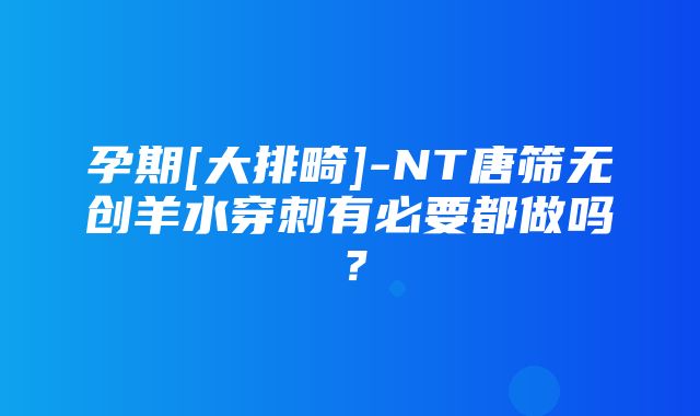 孕期[大排畸]-NT唐筛无创羊水穿刺有必要都做吗？