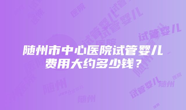 随州市中心医院试管婴儿费用大约多少钱？