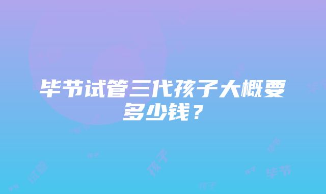 毕节试管三代孩子大概要多少钱？