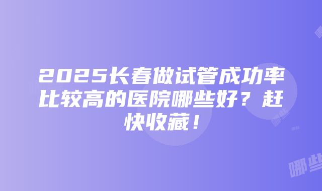 2025长春做试管成功率比较高的医院哪些好？赶快收藏！