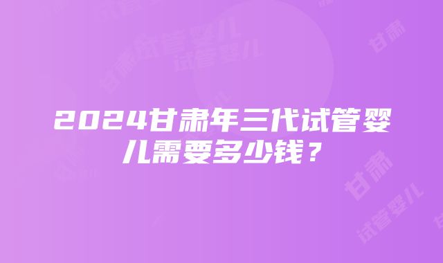 2024甘肃年三代试管婴儿需要多少钱？