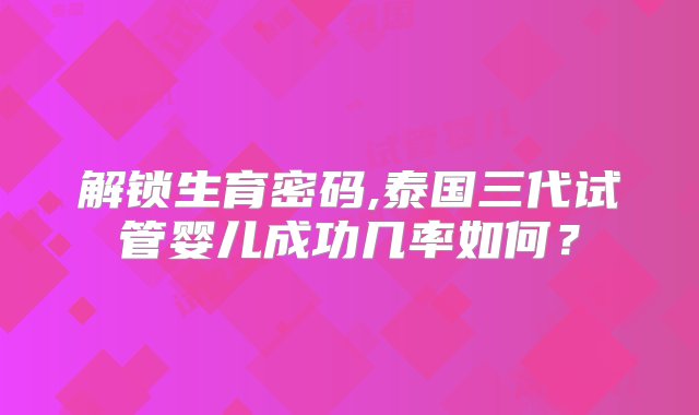 解锁生育密码,泰国三代试管婴儿成功几率如何？